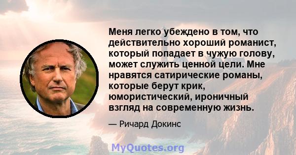 Меня легко убеждено в том, что действительно хороший романист, который попадает в чужую голову, может служить ценной цели. Мне нравятся сатирические романы, которые берут крик, юмористический, ироничный взгляд на