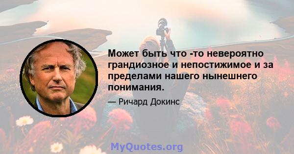 Может быть что -то невероятно грандиозное и непостижимое и за пределами нашего нынешнего понимания.