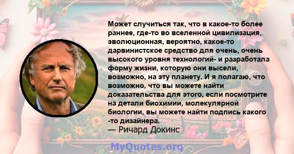 Может случиться так, что в какое-то более раннее, где-то во вселенной цивилизация, эволюционная, вероятно, какое-то дарвинистское средство для очень, очень высокого уровня технологий- и разработала форму жизни, которую