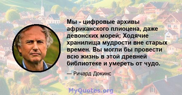 Мы - цифровые архивы африканского плиоцена, даже девонских морей; Ходячие хранилища мудрости вне старых времен. Вы могли бы провести всю жизнь в этой древней библиотеке и умереть от чудо.