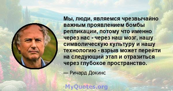 Мы, люди, являемся чрезвычайно важным проявлением бомбы репликации, потому что именно через нас - через наш мозг, нашу символическую культуру и нашу технологию - взрыв может перейти на следующий этап и отразиться через