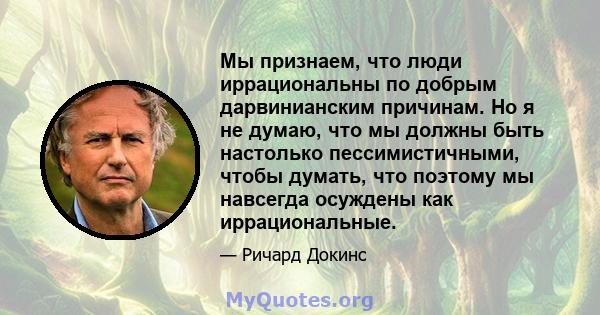 Мы признаем, что люди иррациональны по добрым дарвинианским причинам. Но я не думаю, что мы должны быть настолько пессимистичными, чтобы думать, что поэтому мы навсегда осуждены как иррациональные.