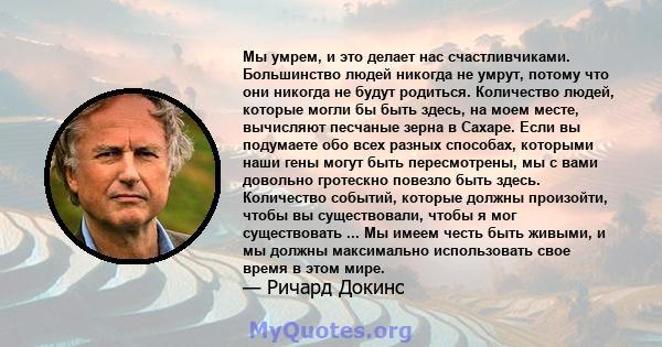 Мы умрем, и это делает нас счастливчиками. Большинство людей никогда не умрут, потому что они никогда не будут родиться. Количество людей, которые могли бы быть здесь, на моем месте, вычисляют песчаные зерна в Сахаре.