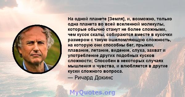 На одной планете [Земля], и, возможно, только одна планета во всей вселенной молекулы, которые обычно станут не более сложными, чем кусок скалы, собираются вместе в кусочки размером с такую ​​ошеломляющую сложность, на