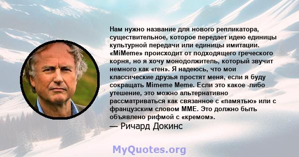 Нам нужно название для нового репликатора, существительное, которое передает идею единицы культурной передачи или единицы имитации. «MiMeme» происходит от подходящего греческого корня, но я хочу монодолжитель, который