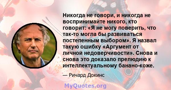 Никогда не говори, и никогда не воспринимайте никого, кто говорит: «Я не могу поверить, что так-то могла бы развиваться постепенным выбором». Я назвал такую ​​ошибку «Аргумент от личной недоверчивости». Снова и снова