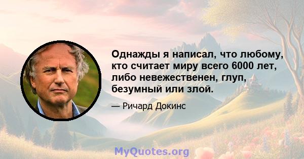 Однажды я написал, что любому, кто считает миру всего 6000 лет, либо невежественен, глуп, безумный или злой.