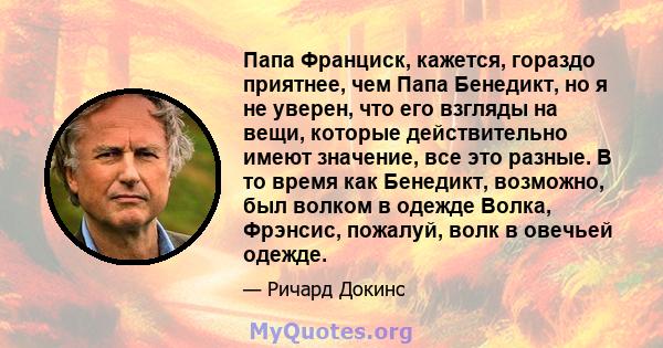 Папа Франциск, кажется, гораздо приятнее, чем Папа Бенедикт, но я не уверен, что его взгляды на вещи, которые действительно имеют значение, все это разные. В то время как Бенедикт, возможно, был волком в одежде Волка,