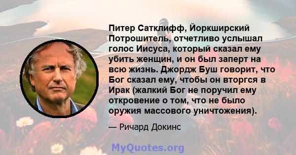 Питер Сатклифф, Йоркширский Потрошитель, отчетливо услышал голос Иисуса, который сказал ему убить женщин, и он был заперт на всю жизнь. Джордж Буш говорит, что Бог сказал ему, чтобы он вторгся в Ирак (жалкий Бог не