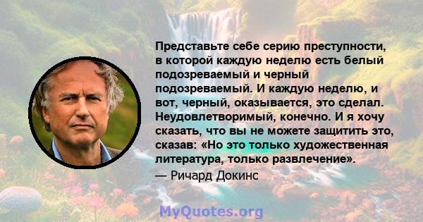 Представьте себе серию преступности, в которой каждую неделю есть белый подозреваемый и черный подозреваемый. И каждую неделю, и вот, черный, оказывается, это сделал. Неудовлетворимый, конечно. И я хочу сказать, что вы