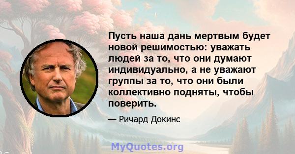 Пусть наша дань мертвым будет новой решимостью: уважать людей за то, что они думают индивидуально, а не уважают группы за то, что они были коллективно подняты, чтобы поверить.