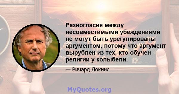 Разногласия между несовместимыми убеждениями не могут быть урегулированы аргументом, потому что аргумент вырублен из тех, кто обучен религии у колыбели.