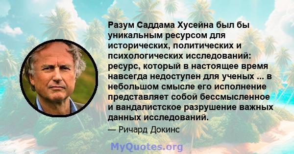 Разум Саддама Хусейна был бы уникальным ресурсом для исторических, политических и психологических исследований: ресурс, который в настоящее время навсегда недоступен для ученых ... в небольшом смысле его исполнение