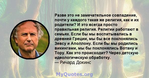 Разве это не замечательное совпадение, почти у каждого такая же религия, как и их родители? И это всегда просто правильная религия. Религии работают в семьях. Если бы мы воспитывались в древней Греции, мы бы все