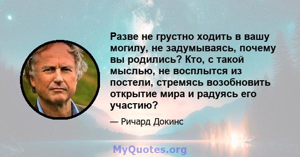 Разве не грустно ходить в вашу могилу, не задумываясь, почему вы родились? Кто, с такой мыслью, не восплытся из постели, стремясь возобновить открытие мира и радуясь его участию?