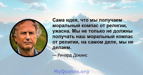 Сама идея, что мы получаем моральный компас от религии, ужасна. Мы не только не должны получать наш моральный компас от религии, на самом деле, мы не делаем.