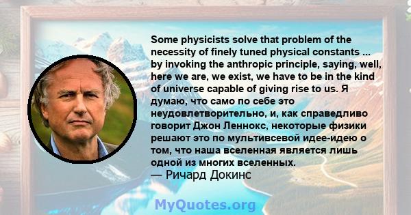 Some physicists solve that problem of the necessity of finely tuned physical constants ... by invoking the anthropic principle, saying, well, here we are, we exist, we have to be in the kind of universe capable of