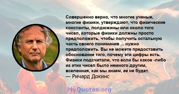 Совершенно верно, что многие ученые, многие физики, утверждают, что физические константы, полдюжины или около того чисел, которые физики должны просто предположить, чтобы получить остальную часть своего понимания ...