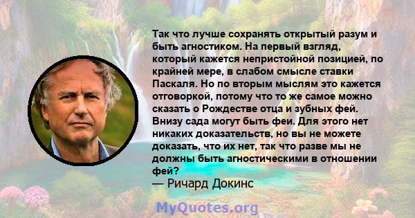 Так что лучше сохранять открытый разум и быть агностиком. На первый взгляд, который кажется непристойной позицией, по крайней мере, в слабом смысле ставки Паскаля. Но по вторым мыслям это кажется отговоркой, потому что