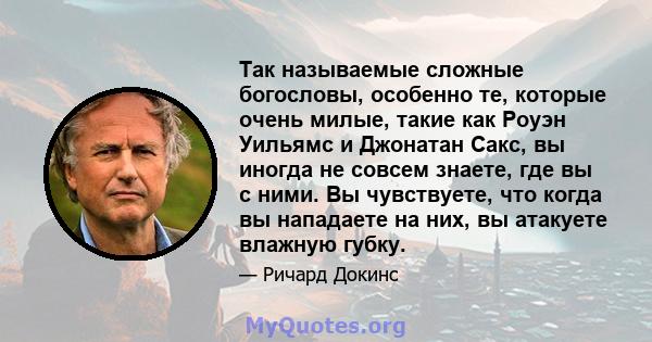 Так называемые сложные богословы, особенно те, которые очень милые, такие как Роуэн Уильямс и Джонатан Сакс, вы иногда не совсем знаете, где вы с ними. Вы чувствуете, что когда вы нападаете на них, вы атакуете влажную