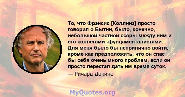 То, что Фрэнсис [Коллинз] просто говорил о Бытии, было, конечно, небольшой частной ссоры между ним и его коллегами -фундаменталистами. Для меня было бы неприлично войти, кроме как предположить, что он спас бы себя очень 