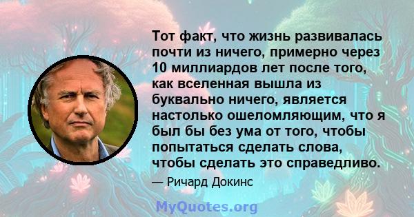 Тот факт, что жизнь развивалась почти из ничего, примерно через 10 миллиардов лет после того, как вселенная вышла из буквально ничего, является настолько ошеломляющим, что я был бы без ума от того, чтобы попытаться