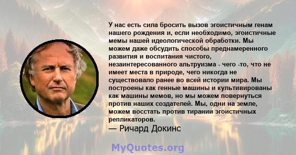 У нас есть сила бросить вызов эгоистичным генам нашего рождения и, если необходимо, эгоистичные мемы нашей идеологической обработки. Мы можем даже обсудить способы преднамеренного развития и воспитания чистого,