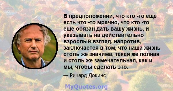 В предположении, что кто -то еще есть что -то мрачно, что кто -то еще обязан дать вашу жизнь, и указывать на действительно взрослый взгляд, напротив, заключается в том, что наша жизнь столь же значима, такая же полная и 