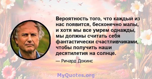 Вероятность того, что каждый из нас появится, бесконечно малы, и хотя мы все умрем однажды, мы должны считать себя фантастически счастливчиками, чтобы получить наши десятилетия на солнце.