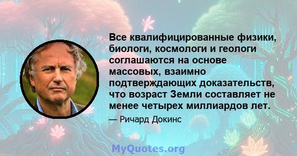 Все квалифицированные физики, биологи, космологи и геологи соглашаются на основе массовых, взаимно подтверждающих доказательств, что возраст Земли составляет не менее четырех миллиардов лет.