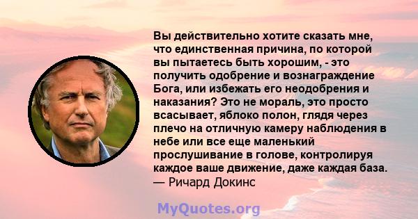 Вы действительно хотите сказать мне, что единственная причина, по которой вы пытаетесь быть хорошим, - это получить одобрение и вознаграждение Бога, или избежать его неодобрения и наказания? Это не мораль, это просто