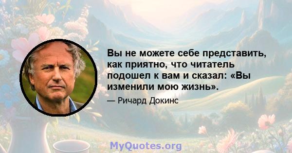 Вы не можете себе представить, как приятно, что читатель подошел к вам и сказал: «Вы изменили мою жизнь».