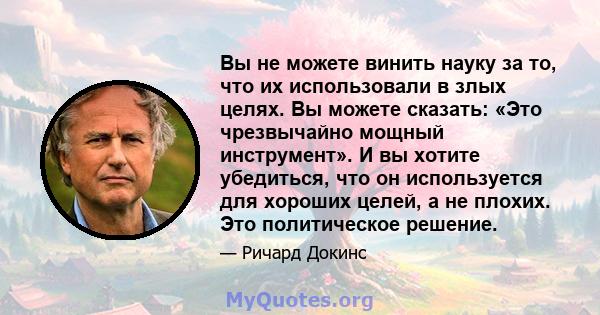 Вы не можете винить науку за то, что их использовали в злых целях. Вы можете сказать: «Это чрезвычайно мощный инструмент». И вы хотите убедиться, что он используется для хороших целей, а не плохих. Это политическое