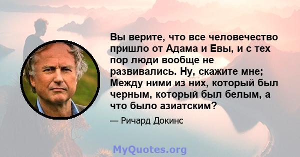 Вы верите, что все человечество пришло от Адама и Евы, и с тех пор люди вообще не развивались. Ну, скажите мне; Между ними из них, который был черным, который был белым, а что было азиатским?