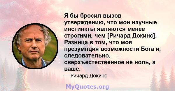 Я бы бросил вызов утверждению, что мои научные инстинкты являются менее строгими, чем [Ричард Докинс]. Разница в том, что моя презумпция возможности Бога и, следовательно, сверхъестественное не ноль, а ваше.