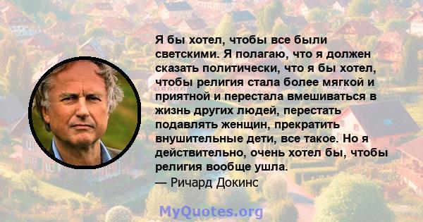 Я бы хотел, чтобы все были светскими. Я полагаю, что я должен сказать политически, что я бы хотел, чтобы религия стала более мягкой и приятной и перестала вмешиваться в жизнь других людей, перестать подавлять женщин,