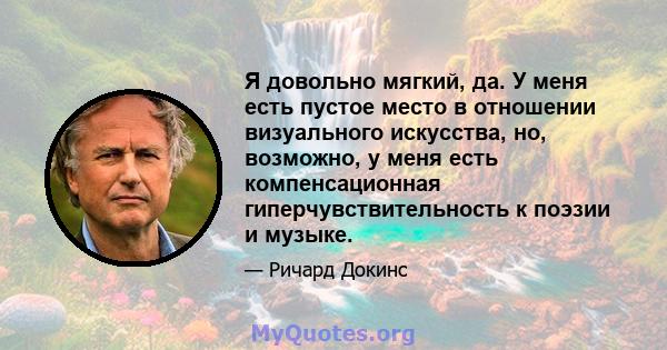 Я довольно мягкий, да. У меня есть пустое место в отношении визуального искусства, но, возможно, у меня есть компенсационная гиперчувствительность к поэзии и музыке.