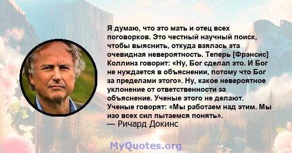 Я думаю, что это мать и отец всех поговорков. Это честный научный поиск, чтобы выяснить, откуда взялась эта очевидная невероятность. Теперь [Фрэнсис] Коллинз говорит: «Ну, Бог сделал это. И Бог не нуждается в