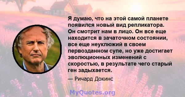 Я думаю, что на этой самой планете появился новый вид репликатора. Он смотрит нам в лицо. Он все еще находится в зачаточном состоянии, все еще неуклюжий в своем первозданном супе, но уже достигает эволюционных изменений 