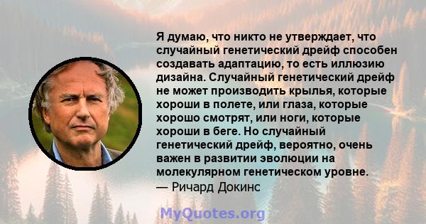 Я думаю, что никто не утверждает, что случайный генетический дрейф способен создавать адаптацию, то есть иллюзию дизайна. Случайный генетический дрейф не может производить крылья, которые хороши в полете, или глаза,