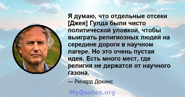 Я думаю, что отдельные отсеки [Джея] Гулда были чисто политической уловкой, чтобы выиграть религиозных людей на середине дороги в научном лагере. Но это очень пустая идея. Есть много мест, где религия не держатся от