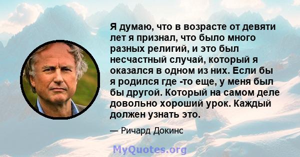 Я думаю, что в возрасте от девяти лет я признал, что было много разных религий, и это был несчастный случай, который я оказался в одном из них. Если бы я родился где -то еще, у меня был бы другой. Который на самом деле