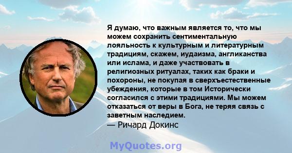 Я думаю, что важным является то, что мы можем сохранить сентиментальную лояльность к культурным и литературным традициям, скажем, иудаизма, англиканства или ислама, и даже участвовать в религиозных ритуалах, таких как