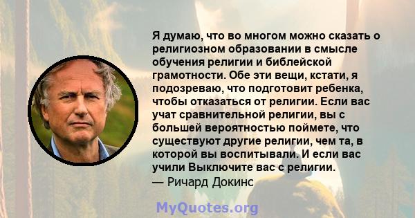 Я думаю, что во многом можно сказать о религиозном образовании в смысле обучения религии и библейской грамотности. Обе эти вещи, кстати, я подозреваю, что подготовит ребенка, чтобы отказаться от религии. Если вас учат