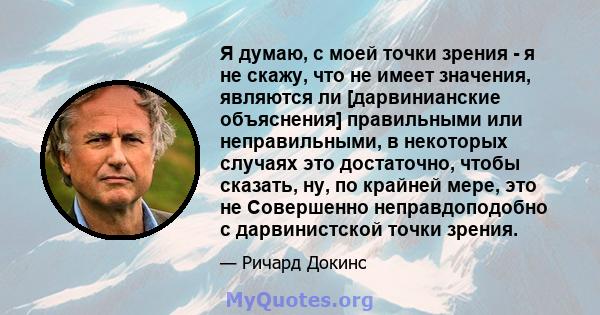 Я думаю, с моей точки зрения - я не скажу, что не имеет значения, являются ли [дарвинианские объяснения] правильными или неправильными, в некоторых случаях это достаточно, чтобы сказать, ну, по крайней мере, это не