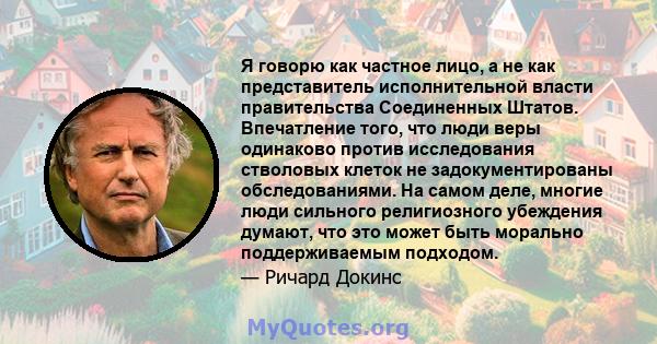 Я говорю как частное лицо, а не как представитель исполнительной власти правительства Соединенных Штатов. Впечатление того, что люди веры одинаково против исследования стволовых клеток не задокументированы