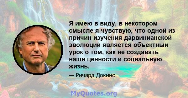 Я имею в виду, в некотором смысле я чувствую, что одной из причин изучения дарвинианской эволюции является объектный урок о том, как не создавать наши ценности и социальную жизнь.