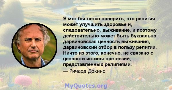 Я мог бы легко поверить, что религия может улучшить здоровье и, следовательно, выживание, и поэтому действительно может быть буквально дарвиновская ценность выживания, дарвиновский отбор в пользу религии. Ничто из