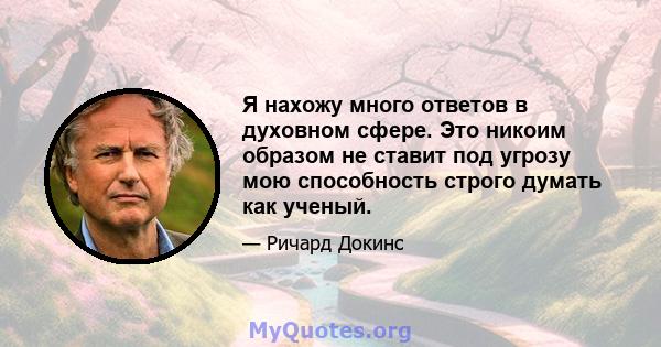 Я нахожу много ответов в духовном сфере. Это никоим образом не ставит под угрозу мою способность строго думать как ученый.