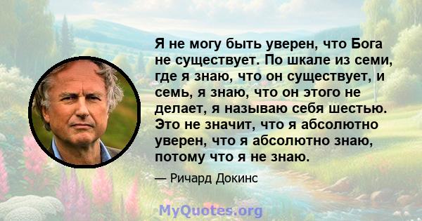 Я не могу быть уверен, что Бога не существует. По шкале из семи, где я знаю, что он существует, и семь, я знаю, что он этого не делает, я называю себя шестью. Это не значит, что я абсолютно уверен, что я абсолютно знаю, 